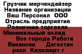 Грузчик-мерчендайзер › Название организации ­ Ваш Персонал, ООО › Отрасль предприятия ­ Розничная торговля › Минимальный оклад ­ 17 500 - Все города Работа » Вакансии   . Дагестан респ.,Кизилюрт г.